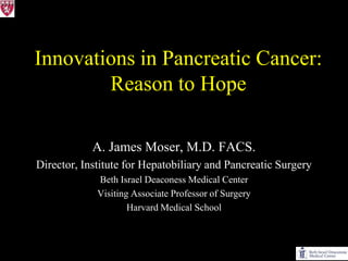 Innovations in Pancreatic Cancer:
        Reason to Hope

            A. James Moser, M.D. FACS.
Director, Institute for Hepatobiliary and Pancreatic Surgery
             Beth Israel Deaconess Medical Center
             Visiting Associate Professor of Surgery
                     Harvard Medical School
 