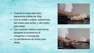 ● Cuando la masa este lista,
separamos bolitas de 50gr.
● Con el rodillo o palote, estiraremos
del medio para arriba, y del medio
para abajo.
● Con nuestros dedos a esta forma
alargada le pondremos la
margarina o mantequilla.
● Lo enrollaremos de arriba para
abajo.
 
