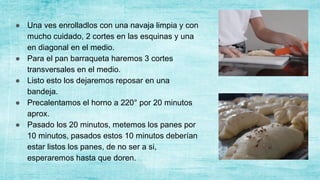 ● Una ves enrolladlos con una navaja limpia y con
mucho cuidado, 2 cortes en las esquinas y una
en diagonal en el medio.
● Para el pan barraqueta haremos 3 cortes
transversales en el medio.
● Listo esto los dejaremos reposar en una
bandeja.
● Precalentamos el horno a 220° por 20 minutos
aprox.
● Pasado los 20 minutos, metemos los panes por
10 minutos, pasados estos 10 minutos deberían
estar listos los panes, de no ser a si,
esperaremos hasta que doren.
 