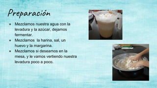 Preparación
● Mezclamos nuestra agua con la
levadura y la azúcar, dejamos
fermentar.
● Mezclamos la harina, sal, un
huevo y la margarina.
● Mezclamos si deseamos en la
mesa, y le vamos vertiendo nuestra
levadura poco a poco.
 