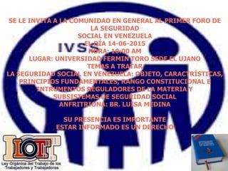 SE LE INVITA A LA COMUNIDAD EN GENERAL AL PRIMER FORO DE
LA SEGURIDAD
SOCIAL EN VENEZUELA
EL DÍA 14-06-2015
HORA: 10:00 AM
LUGAR: UNIVERSIDAD FERMIN TORO SEDE EL UJANO
TEMAS A TRATAR
LA SEGURIDAD SOCIAL EN VENEZUELA: OBJETO, CARACTRÍSTICAS,
PRINCIPIOS FUNDAMENTALES, RANGO CONSTITUCIONAL E
INTRUMENTOS REGULADORES DE LA MATERIA Y
SUBSISTEMAS DE SEGURIDAD SOCIAL
ANFRITRIONA: BR. LUISA MEDINA
SU PRESENCIA ES IMPORTANTE
ESTAR INFORMADO ES UN DERECHO
 