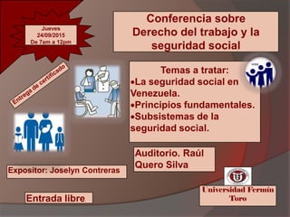 Conferencia sobre
Derecho del trabajo y la
seguridad social
Temas a tratar:
La seguridad social en
Venezuela.
Principios fundamentales.
Subsistemas de la
seguridad social.
Expositor: Joselyn Contreras
Auditorio. Raúl
Quero Silva
Universidad Fermín
ToroEntrada libre.
Tel.:(555) 555 55 55Tel.:(555) 555 55 55Tel.:(555) 555 55 55Tel.:(555) 555 55 55
Jueves
24/09/2015
De 7am a 12pm
 