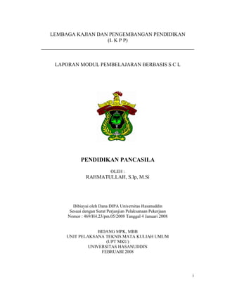 LEMBAGA KAJIAN DAN PENGEMBANGAN PENDIDIKAN
                  (L K P P)



 LAPORAN MODUL PEMBELAJARAN BERBASIS S C L




           PENDIDIKAN PANCASILA
                           OLEH :
              RAHMATULLAH, S.Ip, M.Si




        Dibiayai oleh Dana DIPA Universitas Hasanuddin
      Sesuai dengan Surat Perjanjian Pelaksanaan Pekerjaan
     Nomor : 469/H4.23/pm.05/2008 Tanggal 4 Januari 2008


                  BIDANG MPK, MBB
     UNIT PELAKSANA TEKNIS MATA KULIAH UMUM
                      (UPT MKU)
              UNIVERSITAS HASANUDDIN
                    FEBRUARI 2008




                                                             i
 