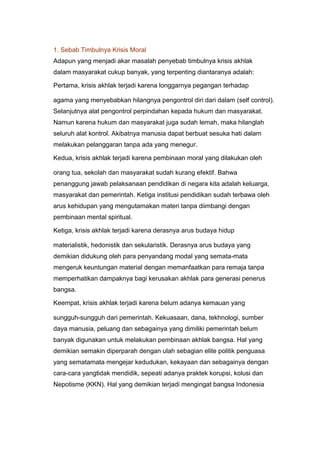 1. Sebab Timbulnya Krisis Moral<br />Adapun yang menjadi akar masalah penyebab timbulnya krisis akhlak<br />dalam masyarakat cukup banyak, yang terpenting diantaranya adalah:<br />Pertama, krisis akhlak terjadi karena longgarnya pegangan terhadap<br />agama yang menyebabkan hilangnya pengontrol diri dari dalam (self control).<br />Selanjutnya alat pengontrol perpindahan kepada hukum dan masyarakat. Namun karena hukum dan masyarakat juga sudah lemah, maka hilanglah seluruh alat kontrol. Akibatnya manusia dapat berbuat sesuka hati dalam melakukan pelanggaran tanpa ada yang menegur.<br />Kedua, krisis akhlak terjadi karena pembinaan moral yang dilakukan oleh<br />orang tua, sekolah dan masyarakat sudah kurang efektif. Bahwa penanggung jawab pelaksanaan pendidikan di negara kita adalah keluarga, masyarakat dan pemerintah. Ketiga institusi pendidikan sudah terbawa oleh arus kehidupan yang mengutamakan materi tanpa diimbangi dengan pembinaan mental spiritual.<br />Ketiga, krisis akhlak terjadi karena derasnya arus budaya hidup<br />materialistik, hedonistik dan sekularistik. Derasnya arus budaya yang demikian didukung oleh para penyandang modal yang semata-mata mengeruk keuntungan material dengan memanfaatkan para remaja tanpa memperhatikan dampaknya bagi kerusakan akhlak para generasi penerus bangsa.<br />Keempat, krisis akhlak terjadi karena belum adanya kemauan yang<br />sungguh-sungguh dari pemerintah. Kekuasaan, dana, tekhnologi, sumber daya manusia, peluang dan sebagainya yang dimiliki pemerintah belum banyak digunakan untuk melakukan pembinaan akhlak bangsa. Hal yang demikian semakin diperparah dengan ulah sebagian elite politik penguasa yang sematamata mengejar kedudukan, kekayaan dan sebagainya dengan cara-cara yangtidak mendidik, sepeati adanya praktek korupsi, kolusi dan Nepotisme (KKN). Hal yang demikian terjadi mengingat bangsa Indonesia masih menerapkan pola hidup paternalistik.Fenomena yang kita saksikan memang benar, bahwa nilai-nilai akhlak dan<br />moral yang berkembang kini telah jauh dari harapan dan sangat<br />mengkhawatirkan. Sebagai kambing hitamnya sering kita menyalahkan dunia<br />pendidikan yang bertanggung-jawab atas semua yang terjadi. Rasanya memang ada benarnya juga kalau dipikirkan secara mendalam, sebab kemerosotan nilainilai itu tak terlepas dari peran dunia pendidikan yang tugas salah satunya adalah mempersiapkan sumber daya manusia yang berkualitas dan mendidik nilai-nilai moral bangsa Belakangan ini, berbagai seminar digelar kalangan pendidik yang bertekad mencari solusi untuk mengatasi krisis akhlak. Pera pemikir pendidikan menyerukan agar kecerdasan akal diikuti dengan kecerdasan moral, pendidikan<br />agama. Pendidikan moral harus siap menghadapi tantangan global, pendidikan harus memberikan kontribusi yang nyata dalam mewujudkan masyarakat yang semakin berbudaya (masyarakat madani).<br />2. Langkah yang ditempuh untuk mengatasi krisis moral<br />Sejalan dengan sebab-sebab timbulnya krisis akhlak tersebut di atas, maka<br />cara untuk mengatasinya dapat ditempuh dengan langkah-langkah sebagai berikut:<br />Pertama, pendidikan akhlak dapat dilakukan dengan menetapkan<br />pelaksanaan pendidikan agama, baik di rumah, sekolah maupun masyarakat. Hal yang demikian diyakini, karena inti ajaran agama adalah akhlak yang mulia yang bertumpu pada keimanan kepada Tuhan dan keadilan sosial. Pengajaran agama hendaknya mendapat tempat yang teratur seksama, hingga cukup mendapat perhatian yang semestinya dengan tidak mengurangi kemerdekaan  golongangolongan yang hendak mengikuti kepercayaan yang dianutnya. Madrasahmadrasah dan pesantren yang pada hakikatnya merupakan salah satu alat dan sumber pendidikan dalam rangka mencerdaskan kehidupan beragama yang telah berurat dalam masyarakat umumnya, maka hendaklah mendapat perhatian dan bantuan baik material ataupun dorongan spiritual dari pemerintah.<br />Kedua, dengan mengintegrasikan antara pendidikan dan pengajaran.<br />Hampir semua ahli pendidikan sepakat, bahwa pengajaran hanya berisikan<br />pengalihan pengetahuan (transfer of knowladge), keterampilan dan pengalaman yang ditujukan untuk mencerdaskan akal dan memberikan keterampilan.Sedangkan pendidikan tertuju kepada upaya membantu kepribadian, sikap danpola hidup yang berdasarkan nilai-nilai yang luhur. Pada setiap pengajaran sesungguhnya terdapat pendidikan dan secara logika keduanya telah terjadi integrasi yang penting. Pendidikan yang merupakan satu cara yang mapan untuk memperkenalkan pelajar (learners) melalui pembelajaran dan telah memperlihatkan kemampuan yang meningkat untuk menerima dan mengimplementasikan alternatif-alternatif baru untuk membimbing perkembangan manusia. Dengan integrasi antara pendidikan dan pengajaran diharapkan memberikan kontribusi bagi perubahan nilai-nilai akhlak yang sesuai dengan tujuan pendidikan dalam menyongsong hari esok yang lebih cerah.<br />Ketiga, bahwa pendidikan akhlak bukan hanya menjadi tanggung jawab<br />guru agama saja, melainkan tanggung-jawab seluruh guru bidang studi. Guru<br />bidang studi lainnya juga harus ikut serta dalam membina akhlak para siswa<br />melalui nilai-nilai pendidikan yang terdapat pada seluruh bidang studi.<br />Melekatnya nilai-nilai ajaran agama pada setiap mata pelajaran atau bidang<br />studi umum lainnya yang bukan pelajaran agama mempunyai nilai yang sangat penting dalam upaya mengembangkan nilai keagamaan pada anak didik. Melalui mata pelajaran umum selain siswa dapat memperlajari substansi, prinsip-prinsip dan konsep-konsep dari ilmu pengetahuan itu, diharapkan juga ada dimensi nilai yang terkandung dalam pendidikan itu. Dalam pembelajaran siswa mempunyai kewajiban agar mentaati peraturan tertulis, etika, adab sopan santun dan norma norma umum lainnya. Selain itu siwa dapat belajar untuk lebih mencintai lingkungan, baik di sekolah, keluarga atau masyarakat.Melalui pendidikan bidang studi lainnya, siswa juga dapat lebih memahami betapa agung dan perkasanya Tuhan Yang Maha Esa yang telah menciptakanalam semesta ini dengan segala isinya yang berjalan dengan tertib, sesuai<br />dengan hukum-hukum Allah (sunnatullah) yang juga disebut hukum alam. Siswaakan menyadari bahwa apa yang terjadi di alam semesta ini pada dasarnya berasal dari Yang Maha Mencipta. Inilah pendidikan mata pelajaran bidang studi umum sebagai contoh yang menjadi wahana untuk pendidikan nilai-nilai agama.<br />Keempat, pendidikan akhlak harus didukung oleh kerjasama yang kompak<br />dan usaha yang sungguh-sungguh dari orang tua (keluarga), sekolah dan<br />masyarakat. Orang tua di rumah harus meningkatkan perhatiannya terhadap<br />anak-anaknya dengan meluangkan waktu untuk memberikan bimbingan,<br />keteladanan dan pembiasaan yang baik. Orang tua juga harus berupaya<br />menciptakan rumah tangga yang harmonis, tenang dan tenteram, sehingga anak akan merasa tenang jiwanya dan dengan mudah dapat diarahkan kepada hal-halyang positif.Tiga pusat pendidikan (keluarga, sekolah dan masyarakat) secara bertahap dan terpadu mengemban suatu tanggung jawab pendidikan bagi generasi mudanya. Ketiga penanggung jawab pendidikan ini dituntut melakukan kerjasama di antara mereka baik secara langsung maupun tidak langsung, dengan saling menopang kegiatan yang sama secara sendiri-sendiri maupun bersama-sama.Dengan kata lain, perbuatan mendidik yang dilakukan oleh orang tua terhadap<br />anak juga dilakukan oleh sekolah dengan memperkuat serta dikontrol oleh masyarakat sebagai lingkungan sosial anak.Pendidikan keluarga adalah benteng utama tempat anak-anak dibesarkan melalui pendidikan dan di sinilah peran utama orang tua sebagai pendidik yang akan mendasari dan mengarahkan anak-anaknya pada pendidikan selanjutya. Dalam Islam, rumah keluarga muslim adalah benteng utama tempat anak-anak<br />Kelima, pendidikan akhlak harus menggunakan seluruh kesempatan,<br />berbagai sarana termasuk tekhnologi modern. Kesempatan berekreasi, pameran,kunjungan, berkemah dan kegiatan lainnya harus dilihat sebagai peluang untuk membina akhlak. Demikian juga dengan sarana yang telah canggih pada masa kini, seperti: siaran TV, Handphone (HP), surat kabar, majalah, internet dan tekhnologi lainnya tidak disalahgunakan, sehingga sarana tersebut dapat mempermudah proses pendidikan demi terwujudnya akhlak yang baik.Diakui bahwa sistem pendidikan yang kita miliki dan dilaksanakan selama<br />ini masih belum mampu mengikuti dan mengendalikan kemajuan tekhnologi,<br />sehingga dunia pendidikaan belum dapat menghasilkan tenaga-tenaga<br />pembangunan yang terampil, kreatif dan aktif, yanng sesuai dengan tuntutan<br />mansyarakat luas. Bahaya dan masalah negatif yang ditimbulkan dengan<br />perkembangan ilmu dan tekhnologi, sebisa mungkin dijauhi dan dihilangkan atau sekurangnya dapat di minimalisir. Bagaimanapun berkembangnya ilmu pengetahuan modern menghendaki dasar-dasar pendidikan yang kokoh dan penguasaan kemampuan yang terus menerus.Pendapat Harold G. Shane dalam bukunya yang berjudul “Arti Pendidikan Bagi Masa Depan”, ada beberapa karakteristik dari desain pendidikan yang akan muncul untuk kehidupan di masa depan1, karakteristik itu adalah:<br />1. Tekanan perlu diberikan pada mendapatkan kembali, dalam bentuk yang<br />jelas, disiplin sosial yang telah menuntun orang Barat dan barangkali yang<br />telah menuntun sebagian besar umat manusia, sebelum timbulnya krisis<br />nilai sekarang ini. Krisis yang sifatnya relatifisme dan permisif ini<br />mengganggu keterikatan orang pada norma-norma yang ditetapkan<br />kebudayaan yang menuntun setiap individu agar berbuat menurut cara<br />tertentu. Kita harus bergerak maju menuju nilai-nilai dan tipe hidup yang<br />baru yang diperlukan dalam menyongsong masa depan.<br />2. Melalui pendidikan, serangan akan dilancarkan terhadap kubu materialisme yang kuat, secara spesifik, terhadap kekeliruan yang telah meletakkan kepercayaan besar pada nilai-nilai materialisme. Diharapkan melalui pendidikan dapat mengubah nilai-nilai yang selama ini bersifat “cinta<br />benda” yaitu selera besar untuk memperoleh benda-benda konsumsi yang<br />tak terkendalikan.<br />3. Bahaya dan masalah penggunaan tekhnologi dalam menyongsong hidup di masa depan. Dengan pendidikan diharapkan dapat meminimalisir bahaya<br />dan masalah tekhnologi, sehingga menjadikan tekhnologi itu sarana<br />penting dalam memperbaiki kedudukan manusia dan perlunya dipikirkan<br />lagi agar pemanfaatan tekhnologi dapat diinjeksikan ke dalam kurikulum.<br />4. Kurikulum harus mulai responsif secara lebih memadai terhadap ancaman<br />kerusakan atau krisis nilai yang menimpa lingkungan sosialnya. Secara<br />paten, pendidikan akan mempunyai peranan penting saat keputusankeputusan sosial yang penting dicapai berkenaan dengan kebijakan nasional dan dalam keadaan bagaimanapun juga terdapat banyak dasar untuk memulainya di sekolah.<br />5. Pendidikan perlu terus mendidik pelajar supaya keluaran pendidikan yang<br />baru dapat membuat pelajar menghadapi potensi kekuatan media massa<br />dalam bentuk opini dan sikap publik.Inilah sosok pendidikan yang berkembang kini, dan bagaimana sosok masyarakat masa depan dengan nilai-nilainya yang dominan. Memang kita semua mengetahui betapa sektor pendidikan selalu terbelakang dalam berbagai sektor pembangunan lainnya, bukan karena sektor itu lebih di lihat sebagai sektor konsumtif juga karena pendidikan adalah penjaga status quo masyarakat itu sendiri. Pendidikan merupakan sebagian dari kehidupan masyarakat dan juga sebagai dinamisator masyarakat itu sendiri. Dalam aspek inilah peran pendidikan<br />memang sangat strategis karena menjadi tiang sanggah dari kesinambungan<br />masyarakat itu sendiri. Proses perubahan tata nilai akan berjalan sesuai dengan dinamika masyarakat dalam era tertentu. Selain itu nilai-nilai pada generasi yang mendahului sebagian atau keseluruhan masih tetap hidup  dalam generasi berikutnya. Nilai-nilai yang dominan pada setiap generasi ada yang bersifat positif dan ada yang negatif, maka kita perlu mengidentifikasinya dan waspada sehingga kita bisa menyaring mana yang perlu dihidari dan mana yang perlu diambil untuk kemajuan di masa mendatang.<br />