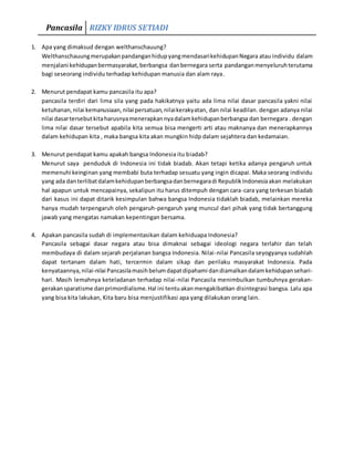 Pancasila RIZKY IDRUS SETIADI
1. Apa yang dimaksud dengan welthanschauung?
WelthanschauungmerupakanpandanganhidupyangmendasarikehidupanNegara atau individu dalam
menjalani kehidupanbermasyarakat,berbangsa danbernegara serta pandanganmenyeluruhterutama
bagi seseorang individu terhadap kehidupan manusia dan alam raya.
2. Menurut pendapat kamu pancasila itu apa?
pancasila terdiri dari lima sila yang pada hakikatnya yaitu ada lima nilai dasar pancasila yakni nilai
ketuhanan,nilai kemanusiaan,nilai persatuan,nilaikerakyatan, dan nilai keadilan. dengan adanya nilai
nilai dasartersebutkitaharusnyamenerapkannyadalamkehidupanberbangsa dan bernegara . dengan
lima nilai dasar tersebut apabila kita semua bisa mengerti arti atau maknanya dan menerapkannya
dalam kehidupan kita , maka bangsa kita akan mungkin hidp dalam sejahtera dan kedamaian.
3. Menurut pendapat kamu apakah bangsa Indonesia itu biadab?
Menurut saya penduduk di Indonesia ini tidak biadab. Akan tetapi ketika adanya pengaruh untuk
memenuhi keinginan yang membabi buta terhadap sesuatu yang ingin dicapai. Maka seorang individu
yang ada danterlibatdalamkehidupanberbangsadanbernegaradi RepublikIndonesiaakan melakukan
hal apapun untuk mencapainya, sekalipun itu harus ditempuh dengan cara-cara yang terkesan biadab
dari kasus ini dapat ditarik kesimpulan bahwa bangsa Indonesia tidaklah biadab, melainkan mereka
hanya mudah terpengaruh oleh pengaruh-pengaruh yang muncul dari pihak yang tidak bertanggung
jawab yang mengatas namakan kepentingan bersama.
4. Apakan pancasila sudah di implementasikan dalam kehiduapa Indonesia?
Pancasila sebagai dasar negara atau bisa dimaknai sebagai ideologi negara terlahir dan telah
membudaya di dalam sejarah perjalanan bangsa Indonesia. Nilai-nilai Pancasila seyogyanya sudahlah
dapat tertanam dalam hati, tercermin dalam sikap dan perilaku masyarakat Indonesia. Pada
kenyataannya,nilai-nilai Pancasilamasihbelumdapatdipahami dandiamalkandalamkehidupansehari-
hari. Masih lemahnya keteladanan terhadap nilai-nilai Pancasila menimbulkan tumbuhnya gerakan-
gerakansparatisme danprimordialisme.Hal ini tentuakanmengakibatkan disintegrasi bangsa. Lalu apa
yang bisa kita lakukan, Kita baru bisa menjustifikasi apa yang dilakukan orang lain.
 