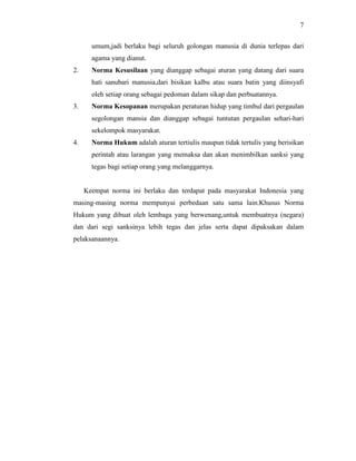 7
umum,jadi berlaku bagi seluruh golongan manusia di dunia terlepas dari
agama yang dianut.
2. Norma Kesusilaan yang dianggap sebagai aturan yang datang dari suara
hati sanubari manusia,dari bisikan kalbu atau suara batin yang diinsyafi
oleh setiap orang sebagai pedoman dalam sikap dan perbuatannya.
3. Norma Kesopanan merupakan peraturan hidup yang timbul dari pergaulan
segolongan mansia dan dianggap sebagai tuntutan pergaulan sehari-hari
sekelompok masyarakat.
4. Norma Hukum adalah aturan tertiulis maupun tidak tertulis yang berisikan
perintah atau larangan yang memaksa dan akan menimbilkan sanksi yang
tegas bagi setiap orang yang melanggarnya.
Keempat norma ini berlaku dan terdapat pada masyarakat Indonesia yang
masing-masing norma mempunyai perbedaan satu sama lain.Khusus Norma
Hukum yang dibuat oleh lembaga yang berwenang,untuk membuatnya (negara)
dan dari segi sanksinya lebih tegas dan jelas serta dapat dipaksakan dalam
pelaksanaannya.
 