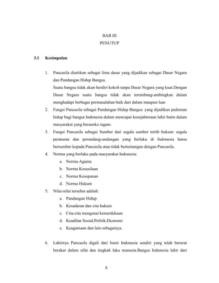8
BAB III
PENUTUP
3.1 Kesimpulan
1. Pancasila diartikan sebagai lima dasar yang dijadikan sebagai Dasar Negara
dan Pandangan Hidup Bangsa.
Suatu bangsa tidak akan berdiri kokoh tanpa Dasar Negara yang kuat.Dengan
Dasar Negara suatu bangsa tidak akan terombang-ambingkan dalam
menghadapi berbagai permasalahan baik dari dalam maupun luar.
2. Fungsi Pancasila sebagai Pandangan Hidup Bangsa: yang dijadikan pedoman
hidup bagi bangsa Indonesia dalam mencapai kesejahteraan lahir batin dalam
masyarakat yang beraneka ragam.
3. Fungsi Pancasila sebagai Sumber dari segala sumber tertib hukum: segala
peraturan dan perundang-undangan yang berlaku di Indonesia harus
bersumber kepada Pancasila atau tidak bertentangan dengan Pancasila.
4. Norma yang berlaku pada masyarakat Indonesia:
a. Norma Agama
b. Norma Kesusilaan
c. Norma Kesopanan
d. Norma Hukum
5. Nilai-nilai tersebut adalah:
a. Pandangan Hidup
b. Kesadaran dan cita hukum
c. Cita-cita mengenai kemerdekaan
d. Keadilan Sosial,Politik,Ekonomi
e. Keagamaan dan lain sebagainya.
6. Lahirnya Pancasila digali dari bumi Indonesia sendiri yang telah berurat
berakar dalam sifat dan tingkah laku manusia.Bangsa Indonesia lahir dari
 