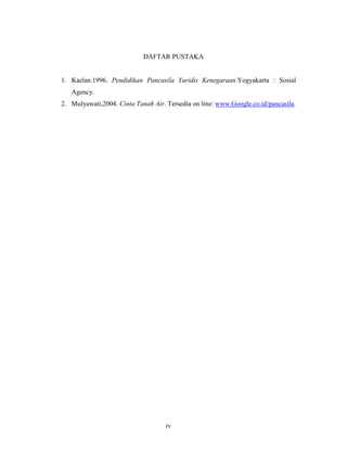 iv
DAFTAR PUSTAKA
1. Kaelan.1996. Pendidikan Pancasila Yuridis Kenegaraan.Yogyakarta : Sosial
Agency.
2. Mulyawati,2004. Cinta Tanah Air. Tersedia on line: www.Google.co.id/pancasila.
 