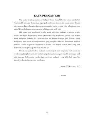 ii
KATA PENGANTAR
Puji syukur penulis panjatkan ke hadapan Tuhan Yang Maha Esa karena atas berkat-
Nya makalah ini dapat diselesaikan tepat pada waktunya. Dewasa ini sudah umum disadari
bahwa, peran Pancasila dalam kehidupan masyarakat begitu penting yaitu sebagai pedoman
warga Negara Indonesia untuk menapai kehidupanyang lebih baik.
Hal itulah yang mendorong penulis untuk menyusun makalah ini dengan sebaik-
baiknya, meskipun dengan pengetahuan, pengamatan dan pengalaman penulis yang terbatas
dalam menyusun makalah ini. Dalam makalah ini penulis mengajak para pembaca untuk
mengetahui lebih dalam tentang Pancasila, yang mungkin akan bisa menambah wawasan
pembaca. Selain itu penulis mengucapkan terima kasih kepada semua pihak yang telah
membantu, dalam proses pembuatan makalah ini.
Penulis menyadari bahwa makalah ini masih jauh dari sempurna, oleh karena itu
penulis mengharapkan saran dan kritikan yang sifatnya membangun makalah ini dengan lebih
baik lagi, agar kedepannya penulis dapat membuat makalah yang lebih baik yang bisa
menjadi pedoman bagi generasi mendatang.
Sampit, 25 November 2015
Penulis
 