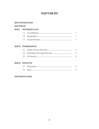 iii
DAFTAR ISI
KATA PENGANTAR
DAFTAR ISI
BAB I PENDAHULUAN
1.1 Latar Belakang ............................................................................. 1
1.2 Permasalahan ............................................................................... 1
1.3 Tujuan Penulisan ........................................................................ 1
BAB II PEMBAHASAN
2.1 Sejarah Lahirnya Pancasila.......................................................... 2
2.2 Kedudukan dan Fungsi Pancasila ........................................... 4
2.3 Isi Pancasila ................................................................................. 6
BAB II PENUTUP
3.1 Kesimpulan .................................................................................. 8
3.2 Saran ............................................................................................. 9
DAFTAR PUSTAKA
 