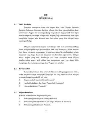 1
BAB I
PENDAHULUAN
1.1 Latar Belakang
Pancasila merupakan dasar dari negara kita, yaitu Negara Kesatuan
Republik Indonesia. Pancasila diartikan sebagai lima dasar yang dijadikan dasar
terbentuknya Negara dan pandangan hidup bangsa Suatu bangsa tidak akan dapat
berdiri dengan kokoh tanpa adanya dasar Negara yang kuat dan tidak akan dapat
mengetahui dengan jelas kemana arah dan tujuan yang akan dicapai tanpa
pandangan hidup.
Dengan adanya dasar Negara, suatu bangsa tidak akan terombang ambing
dalam menghadapi berbagai permasalahan, baik yang datang dari dalam maupun
luar. Kalau kita dapat umpamakan, Negara tanpa dasar Negara bagaikan sebuah
bangunan yang tanpa dasar dan bangunan tersebut akan cepat roboh. Sebagai
warga Negara yang baik, hendaknya kita lebih mengenal dasar Negara
kita(Pancasila) secara lebih dalam dan menyeluruh, agar kita dapat lebih
menghargai dan menjunjung tinggi dasar Negara kita tersebut.
1.2 Permasalahan
Karena keterbatasan ilmu serta keterbatasan waktu yang penyusun miliki,
maka penyusun hanya mengangkat beberapa hal yang akan dijadikan sebagai
permasalahan dalam makalah ini, yaitu:
1. Bagaimanakah sejarah lahirnya Pancasila?
2. Apakah kedudukan dan fungsi Pancasila di Indonesia?
3. Apasajakah isi dari Pancasila?
1.3 Tujuan Penulisan
Makalah ini kami susun dengan tujuan,yaitu:
1. Untuk mengetahui sejarah lahirnya Pancasila.
2. Untuk mengetahui kedudukan dan fungsi Pancasila di Indonesia.
3. Untuk mengetahui isi dari Pancasila.
 