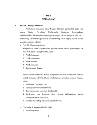 2
BAB II
PEMBAHASAN
2.1 Sejarah Lahirnya Pancasila
Pembahasan mengenai Dasar Negara dilakukan pertamakali pada saat
sidang Badan Penyelidik Usaha-usaha Persiapan Kemerdekaan
Indonesia(BPUPKI) yang berlangsung pada tanggal 29 Mei sampai 1 Juni 1945.
Pada sidang tersebut terdapat usulan-usulan tentang Dasar Negara, usulan-usulan
yang dikemukakan adalah :
a. Prof. Mr. Muhammad Yamin
Mengusulkan Dasar Negara dalam pidatonya tidak tertulis pada tanggal 29
Mei 1945 dalam sidang BPUPKI, yaitu:
1. Peri Kebangsaan.
2. Peri Kemanusiaan.
3. Peri Ketuhanan.
4. Peri Kerakyatan.
5. Kesejahteraan Rakyat.
Setelah selesai berpidato, Beliau menyampaikan pula usulan-sulan tertulis
naskah rancangan UUD RI. Dalam pembukaan itu tercantum rumusan 5 dasar,
yaitu :
1. Ketuhanan Yang Maha Esa.
2. Kebangsaan Persatuan Indonesia.
3. Rasa Kemanusian yang Adil dan Beradab.
4. Kerakyatan yang Dipimpin oleh Hikmah Kebijaksanaan dalam
Permusyawaratan/Perwakilan.
5. Keadilan Sosial bagi Seluruh Rakyat Indonesia.
b. Prof.Mr.Dr.R Soepomo (31 Mei 1945)
1. Paham Persatuan.
 