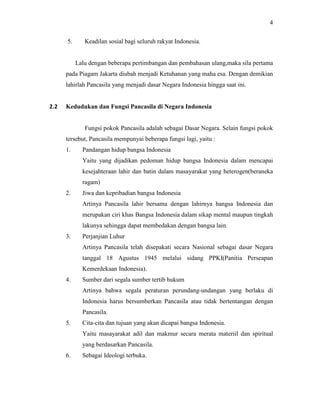 4
5. Keadilan sosial bagi seluruh rakyat Indonesia.
Lalu dengan beberapa pertimbangan dan pembahasan ulang,maka sila pertama
pada Piagam Jakarta diubah menjadi Ketuhanan yang maha esa. Dengan demikian
lahirlah Pancasila yang menjadi dasar Negara Indonesia hingga saat ini.
2.2 Kedudukan dan Fungsi Pancasila di Negara Indonesia
Fungsi pokok Pancasila adalah sebagai Dasar Negara. Selain fungsi pokok
tersebut, Pancasila mempunyai beberapa fungsi lagi, yaitu :
1. Pandangan hidup bangsa Indonesia
Yaitu yang dijadikan pedoman hidup bangsa Indonesia dalam mencapai
kesejahteraan lahir dan batin dalam masayarakat yang heterogen(beraneka
ragam)
2. Jiwa dan kepribadian bangsa Indonesia
Artinya Pancasila lahir bersama dengan lahirnya bangsa Indonesia dan
merupakan ciri khas Bangsa Indonesia dalam sikap mental maupun tingkah
lakunya sehingga dapat membedakan dengan bangsa lain.
3. Perjanjian Luhur
Artinya Pancasila telah disepakati secara Nasional sebagai dasar Negara
tanggal 18 Agustus 1945 melalui sidang PPKI(Panitia Perseapan
Kemerdekaan Indonesia).
4. Sumber dari segala sumber tertib hukum
Artinya bahwa segala peraturan perundang-undangan yang berlaku di
Indonesia harus bersumberkan Pancasila atau tidak bertentangan dengan
Pancasila.
5. Cita-cita dan tujuan yang akan dicapai bangsa Indonesia.
Yaitu masayarakat adil dan makmur secara merata materiil dan spiritual
yang berdasarkan Pancasila.
6. Sebagai Ideologi terbuka.
 