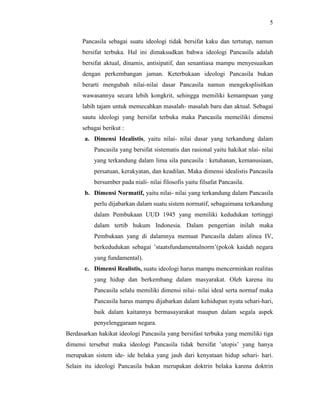 5
Pancasila sebagai suatu ideologi tidak bersifat kaku dan tertutup, namun
bersifat terbuka. Hal ini dimaksudkan bahwa ideologi Pancasila adalah
bersifat aktual, dinamis, antisipatif, dan senantiasa mampu menyesuaikan
dengan perkembangan jaman. Keterbukaan ideologi Pancasila bukan
berarti mengubah nilai-nilai dasar Pancasila namun mengeksplisitkan
wawasannya secara lebih kongkrit, sehingga memiliki kemampuan yang
labih tajam untuk memecahkan masalah- masalah baru dan aktual. Sebagai
sautu ideologi yang bersifat terbuka maka Pancasila memeiliki dimensi
sebagai berikut :
a. Dimensi Idealistis, yaitu nilai- nilai dasar yang terkandung dalam
Pancasila yang bersifat sistematis dan rasional yaitu hakikat nlai- nilai
yang terkandung dalam lima sila pancasila : ketuhanan, kemanusiaan,
persatuan, kerakyatan, dan keadilan. Maka dimensi idealistis Pancasila
bersumber pada niali- nilai filosofis yaitu filsafat Pancasila.
b. Dimensi Normatif, yaitu nilai- nilai yang terkandung dalam Pancasila
perlu dijabarkan dalam suatu sistem normatif, sebagaimana terkandung
dalam Pembukaan UUD 1945 yang memiliki kedudukan tertinggi
dalam tertib hukum Indonesia. Dalam pengertian inilah maka
Pembukaan yang di dalamnya memuat Pancasila dalam alinea IV,
berkedudukan sebagai ’staatsfundamentalnorm’(pokok kaidah negara
yang fundamental).
c. Dimensi Realistis, suatu ideologi harus mampu mencerminkan realitas
yang hidup dan berkembang dalam masyarakat. Oleh karena itu
Pancasila selalu memiliki dimensi nilai- nilai ideal serta normaf maka
Pancasila harus mampu dijabarkan dalam kehidupan nyata sehari-hari,
baik dalam kaitannya bermasayarakat maupun dalam segala aspek
penyelenggaraan negara.
Berdasarkan hakikat ideologi Pancasila yang bersifast terbuka yang memiliki tiga
dimensi tersebut maka ideologi Pancasila tidak bersifat ’utopis’ yang hanya
merupakan sistem ide- ide belaka yang jauh dari kenyataan hidup sehari- hari.
Selain itu ideologi Pancasila bukan merupakan doktrin belaka karena doktrin
 