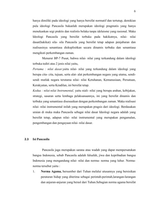 6
hanya dimiliki pada ideologi yang hanya bersifat normatif dan tertutup, demikian
pula ideologi Pancasila bukanlah merupakan ideologi pragmatis yang hanya
menekankan segi praktis dan realistis belaka tanpa idelaisme yang rasional. Maka
Ideologi Pancasila yang bersifat terbuka pada hakikatnya, nilai- nilai
dasar(hakikat) sila- sila Pancasila yang bersifat tetap adapun penjabaran dan
realisasinya senantiasa dieksplisitkan secara dinamis terbuka dan senantiasa
mengikuti perkembangan zaman.
Menurut BP-7 Pusat, bahwa nilai- nilai yang terkandung dalam ideologi
terbuka tediri atas 2 jenis nilai yaitu,
Pertama : nilai dasar,yaitu nilai- nilai yang terkandung dalam ideologi yang
berupa cita- cita, tujuan, serta alat- alat perkembangan negara yang utama, sendi-
sendi mutlak negara terutama nilai- nilai Ketuhanan, Kemanusiaan, Persatuan,
Kerakyatan, serta Keadilan, ini bersifat tetap.
Kedua : nilai-nilai Instrumental, yaitu niali- nilai yang berupa arahan, kebijakan,
strategi, sasaran serta lembaga pelaksanaannya, ini yang bersifat dinamis dan
terbuka yang senantiasa disesuaikan dengan perkembangan zaman. Maka realisasi
nilai- nilai instrumental inilah yang merupakan pragsis dari ideologi. Berdasakan
uraian di muka maka Pancasila sebagai nilai dasar Ideologi negara adalah yang
bersifat tetap, adapun nilai- nilai instrumental yang merupakan pengamalan,
pengembangan dan pengayaan nilai- nilai dasar.
2.3 Isi Pancasila
Pancasila juga merupakan sarana atau wadah yang dapat mempersatukan
bangsa Indonesia, sebab Pancasila adalah falsafah, jiwa dan kepribadian bangsa
Indonesia yang mengandung nilai- nilai dan norma- norma yang luhur. Norma-
norma tersebut yaitu :
1. Norma Agama, bersumber dari Tuhan melalui utusannya yang bersisikan
peraturan hidup yang diterima sebagai perintah-perintah,larangan-larangan
dan anjuran-anjuran yang berasl dari Tuhan.Sebagian norma agama bersifat
 
