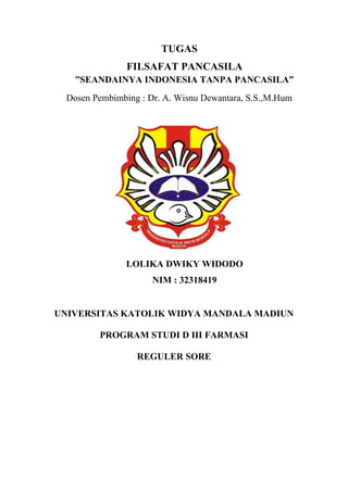 TUGAS
FILSAFAT PANCASILA
”SEANDAINYA INDONESIA TANPA PANCASILA”
Dosen Pembimbing : Dr. A. Wisnu Dewantara, S.S.,M.Hum
LOLIKA DWIKY WIDODO
NIM : 32318419
UNIVERSITAS KATOLIK WIDYA MANDALA MADIUN
PROGRAM STUDI D III FARMASI
REGULER SORE
 