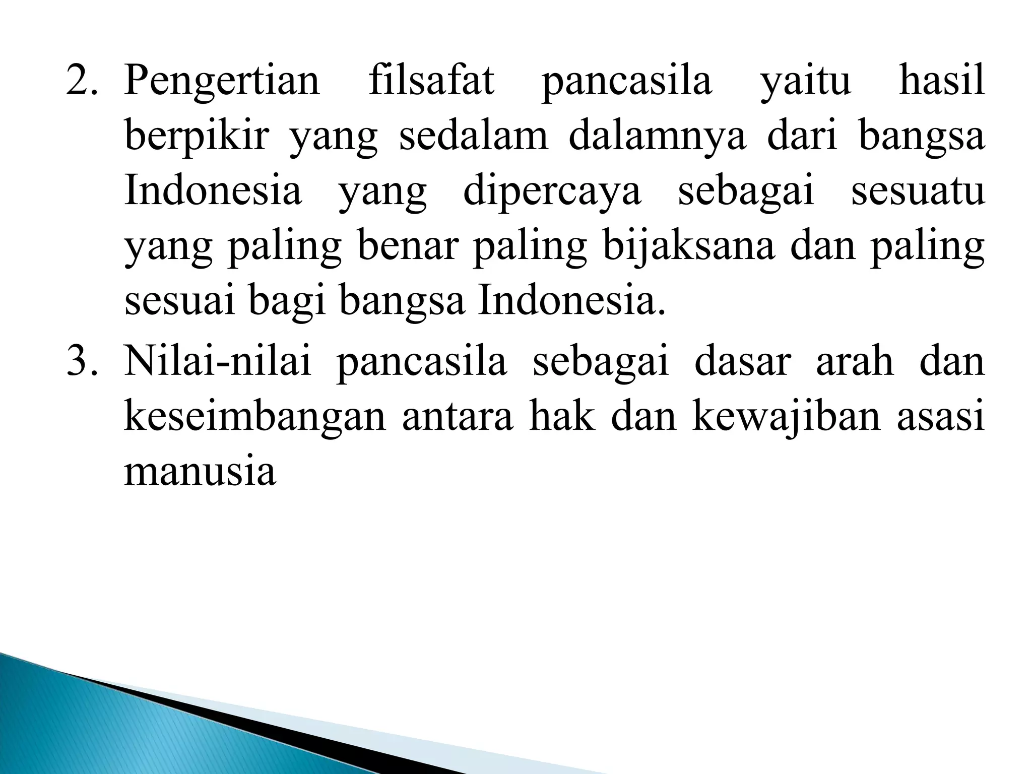 2. Pengertian filsafat pancasila yaitu hasil
berpikir yang sedalam dalamnya dari bangsa
Indonesia yang dipercaya sebagai sesuatu
yang paling benar paling bijaksana dan paling
sesuai bagi bangsa Indonesia.
3. Nilai-nilai pancasila sebagai dasar arah dan
keseimbangan antara hak dan kewajiban asasi
manusia
 