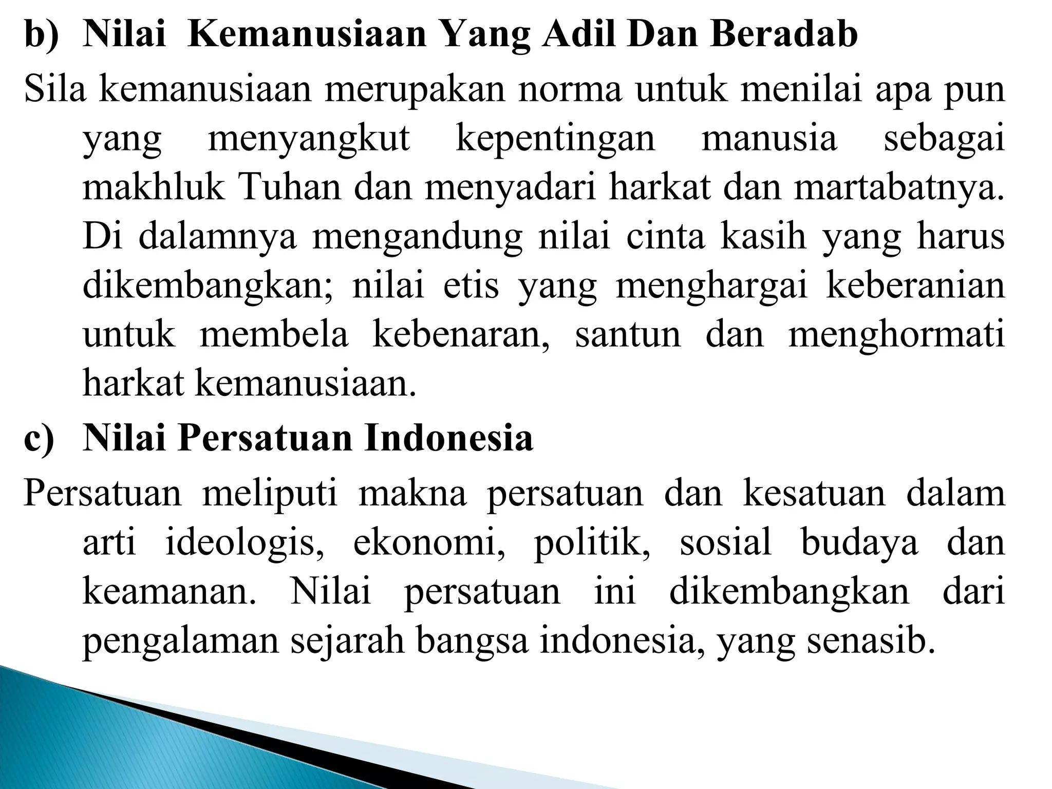 b) Nilai Kemanusiaan Yang Adil Dan Beradab
Sila kemanusiaan merupakan norma untuk menilai apa pun
yang menyangkut kepentingan manusia sebagai
makhluk Tuhan dan menyadari harkat dan martabatnya.
Di dalamnya mengandung nilai cinta kasih yang harus
dikembangkan; nilai etis yang menghargai keberanian
untuk membela kebenaran, santun dan menghormati
harkat kemanusiaan.
c) Nilai Persatuan Indonesia
Persatuan meliputi makna persatuan dan kesatuan dalam
arti ideologis, ekonomi, politik, sosial budaya dan
keamanan. Nilai persatuan ini dikembangkan dari
pengalaman sejarah bangsa indonesia, yang senasib.
 