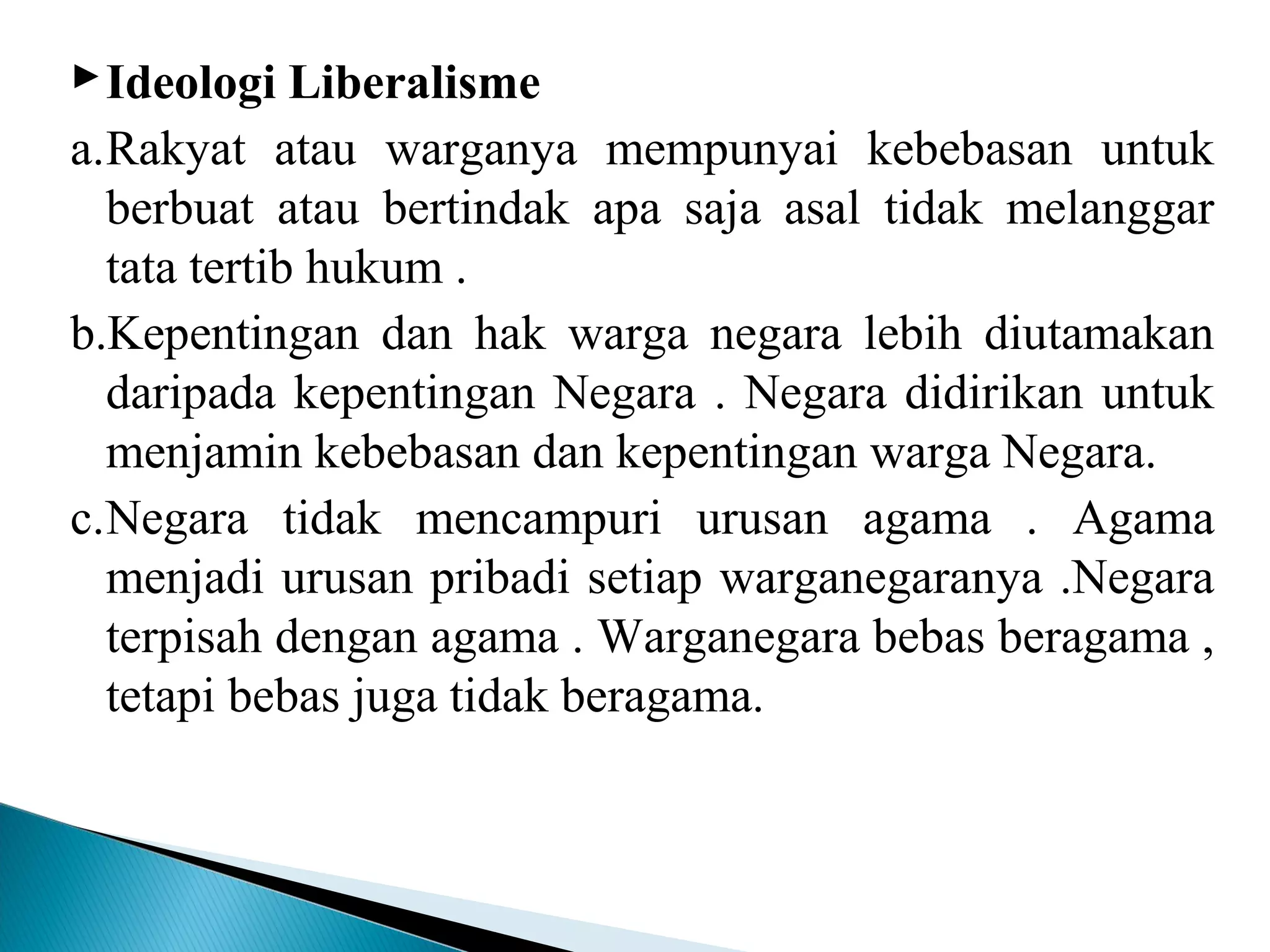 Ideologi Liberalisme
a.Rakyat atau warganya mempunyai kebebasan untuk
berbuat atau bertindak apa saja asal tidak melanggar
tata tertib hukum .
b.Kepentingan dan hak warga negara lebih diutamakan
daripada kepentingan Negara . Negara didirikan untuk
menjamin kebebasan dan kepentingan warga Negara.
c.Negara tidak mencampuri urusan agama . Agama
menjadi urusan pribadi setiap warganegaranya .Negara
terpisah dengan agama . Warganegara bebas beragama ,
tetapi bebas juga tidak beragama.
 