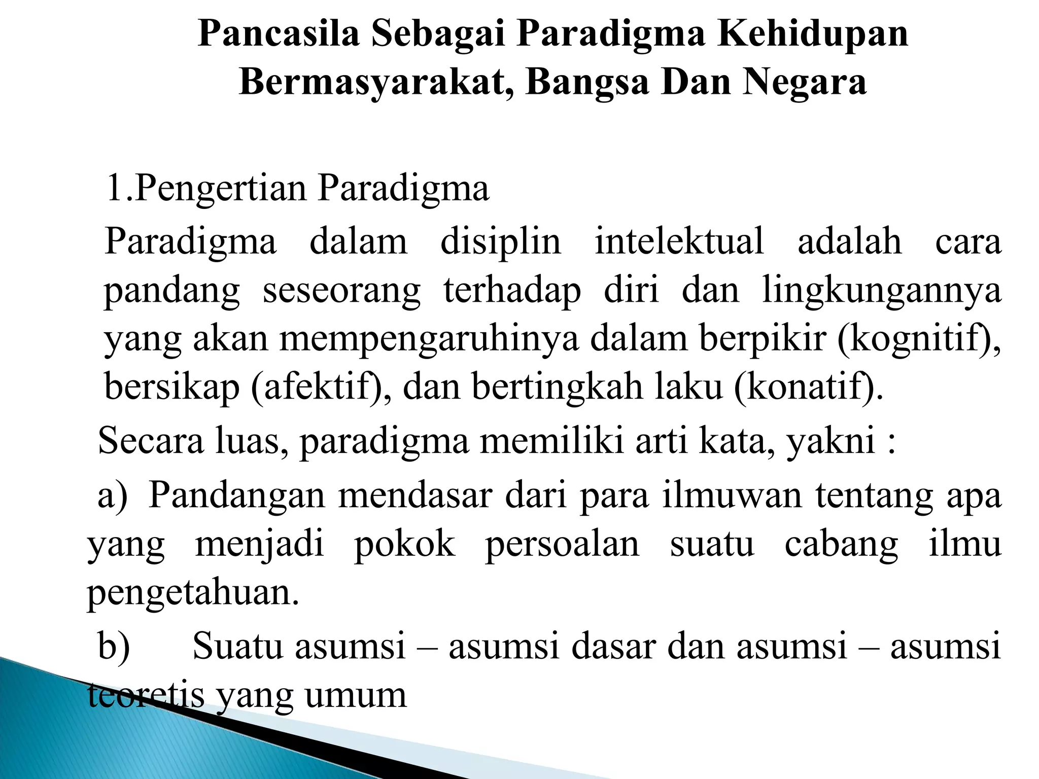 Pancasila Sebagai Paradigma Kehidupan
Bermasyarakat, Bangsa Dan Negara
1.Pengertian Paradigma
Paradigma dalam disiplin intelektual adalah cara
pandang seseorang terhadap diri dan lingkungannya
yang akan mempengaruhinya dalam berpikir (kognitif),
bersikap (afektif), dan bertingkah laku (konatif). 
Secara luas, paradigma memiliki arti kata, yakni :
a) Pandangan mendasar dari para ilmuwan tentang apa
yang menjadi pokok persoalan suatu cabang ilmu
pengetahuan.
b) Suatu asumsi – asumsi dasar dan asumsi – asumsi
teoretis yang umum
 
