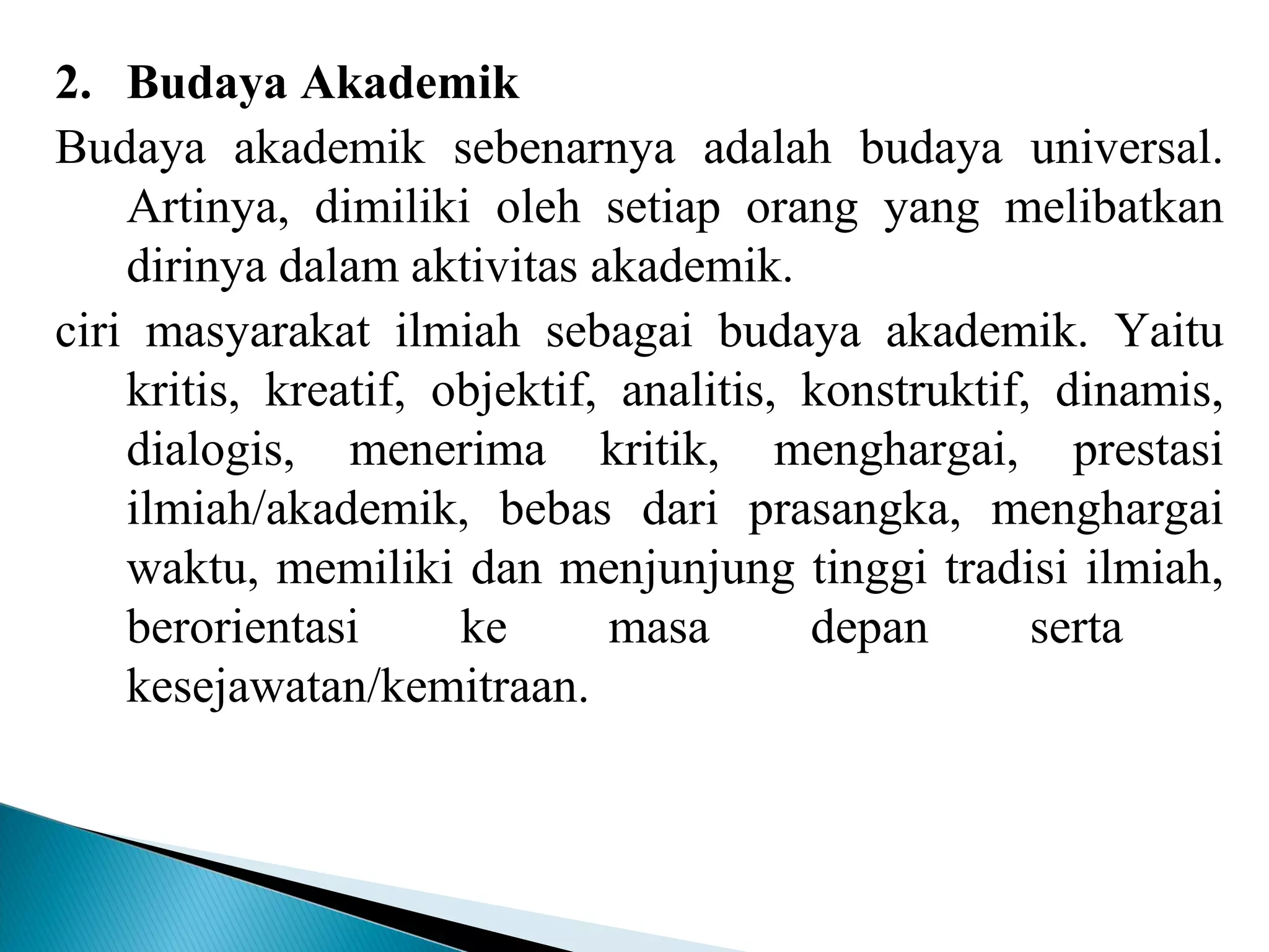 2. Budaya Akademik
Budaya akademik sebenarnya adalah budaya universal.
Artinya, dimiliki oleh setiap orang yang melibatkan
dirinya dalam aktivitas akademik.
ciri masyarakat ilmiah sebagai budaya akademik. Yaitu
kritis, kreatif, objektif, analitis, konstruktif, dinamis,
dialogis, menerima kritik, menghargai, prestasi
ilmiah/akademik, bebas dari prasangka, menghargai
waktu, memiliki dan menjunjung tinggi tradisi ilmiah,
berorientasi ke masa depan serta
kesejawatan/kemitraan.
 