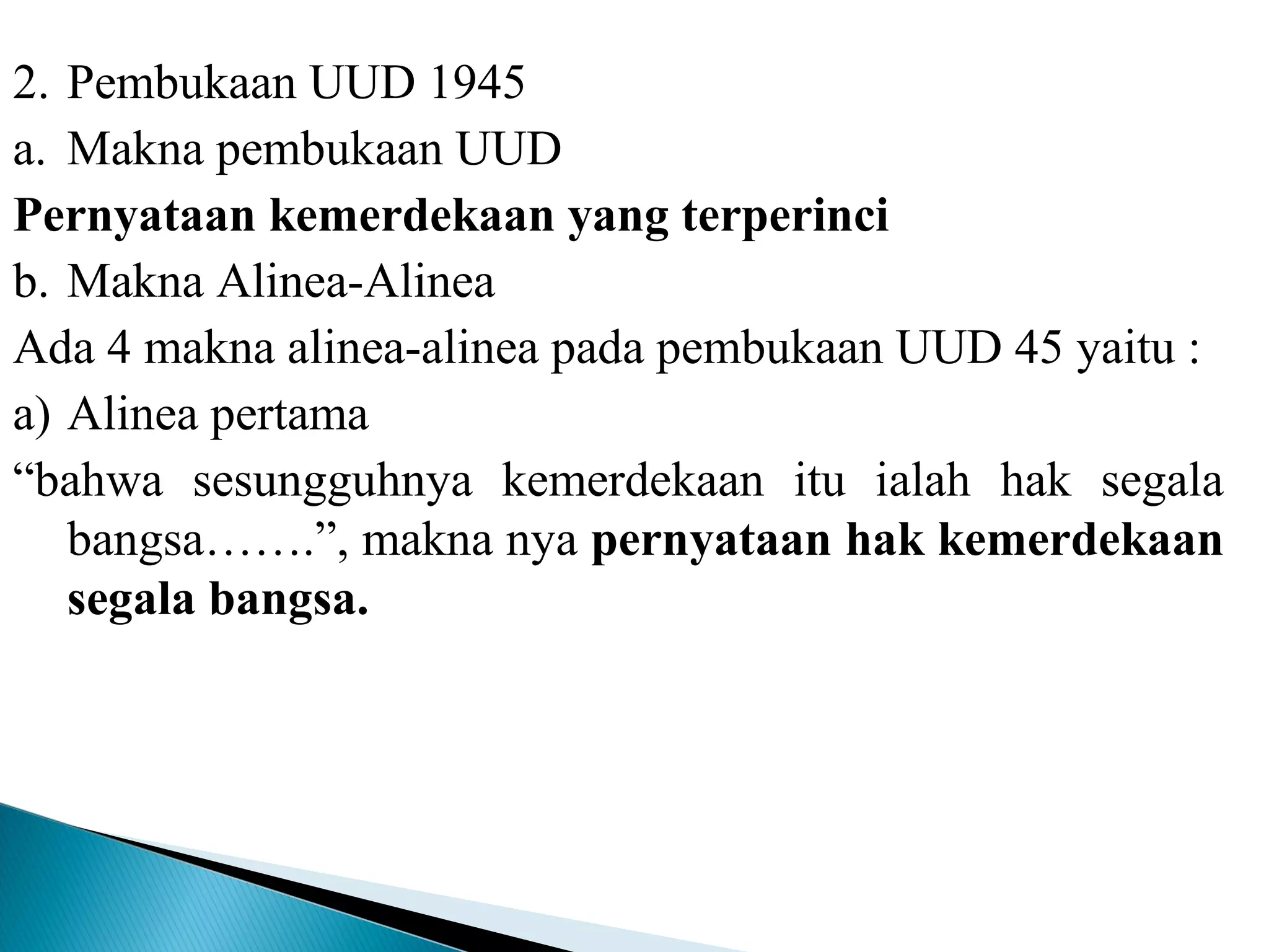 2. Pembukaan UUD 1945
a. Makna pembukaan UUD
Pernyataan kemerdekaan yang terperinci
b. Makna Alinea-Alinea
Ada 4 makna alinea-alinea pada pembukaan UUD 45 yaitu :
a) Alinea pertama
“bahwa sesungguhnya kemerdekaan itu ialah hak segala
bangsa…….”, makna nya pernyataan hak kemerdekaan
segala bangsa.
 