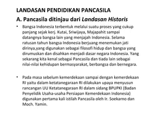 LANDASAN PENDIDIKAN PANCASILA
A. Pancasila ditinjau dari Landasan Historis
• Bangsa Indonesia terbentuk melalui suatu proses yang cukup
panjang sejak kerj. Kutai, Sriwijaya, Majapahit sampai
datangnya bangsa lain yang menjajah Indonesia. Selama
ratusan tahun bangsa Indonesia berjuang menemukan jati
dirinya,yang digunakan sebagai filosofi hidup dan bangsa yang
dirumuskan dan disahkan menjadi dasar negara Indonesia. Yang
sekarang kita kenal sebagai Pancasila dan tiada lain sebagai
nilai-nilai kehidupan bermasyarakat, berbangsa dan bernegara.
• Pada masa sebelum kemerdekaan sampai dengan kemerdekaan
RI yaitu dalam ketatanegaraan RI dilakukan upaya menyusun
rancangan UU Ketatanegaraan RI dalam sidang BPUPKI (Badan
Penyelidik Usaha-usaha Persiapan Kemerdekaan Indonesia)
digunakan pertama kali istilah Pancasila oleh Ir. Soekarno dan
Moch. Yamin.
 