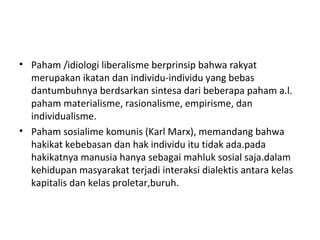 • Paham /idiologi liberalisme berprinsip bahwa rakyat
merupakan ikatan dan individu-individu yang bebas
dantumbuhnya berdsarkan sintesa dari beberapa paham a.l.
paham materialisme, rasionalisme, empirisme, dan
individualisme.
• Paham sosialime komunis (Karl Marx), memandang bahwa
hakikat kebebasan dan hak individu itu tidak ada.pada
hakikatnya manusia hanya sebagai mahluk sosial saja.dalam
kehidupan masyarakat terjadi interaksi dialektis antara kelas
kapitalis dan kelas proletar,buruh.
 