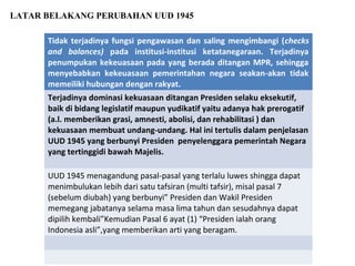 Tidak terjadinya fungsi pengawasan dan saling mengimbangi (checks
and balances) pada institusi-institusi ketatanegaraan. Terjadinya
penumpukan kekeuasaan pada yang berada ditangan MPR, sehingga
menyebabkan kekeuasaan pemerintahan negara seakan-akan tidak
memeiliki hubungan dengan rakyat.
Terjadinya dominasi kekuasaan ditangan Presiden selaku eksekutif,
baik di bidang legislatif maupun yudikatif yaitu adanya hak prerogatif
(a.l. memberikan grasi, amnesti, abolisi, dan rehabilitasi ) dan
kekuasaan membuat undang-undang. Hal ini tertulis dalam penjelasan
UUD 1945 yang berbunyi Presiden penyelenggara pemerintah Negara
yang tertinggidi bawah Majelis.
UUD 1945 menagandung pasal-pasal yang terlalu luwes shingga dapat
menimbulukan lebih dari satu tafsiran (multi tafsir), misal pasal 7
(sebelum diubah) yang berbunyi” Presiden dan Wakil Presiden
memegang jabatanya selama masa lima tahun dan sesudahnya dapat
dipilih kembali”Kemudian Pasal 6 ayat (1) “Presiden ialah orang
Indonesia asli”,yang memberikan arti yang beragam.
LATAR BELAKANG PERUBAHAN UUD 1945
 