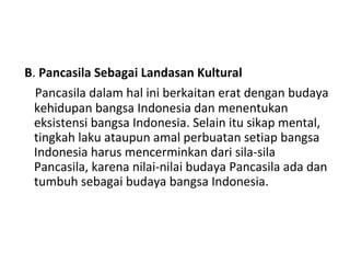 B. Pancasila Sebagai Landasan Kultural
Pancasila dalam hal ini berkaitan erat dengan budaya
kehidupan bangsa Indonesia dan menentukan
eksistensi bangsa Indonesia. Selain itu sikap mental,
tingkah laku ataupun amal perbuatan setiap bangsa
Indonesia harus mencerminkan dari sila-sila
Pancasila, karena nilai-nilai budaya Pancasila ada dan
tumbuh sebagai budaya bangsa Indonesia.
 