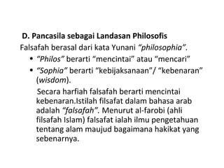 D. Pancasila sebagai Landasan Philosofis
Falsafah berasal dari kata Yunani “philosophia”.
• “Philos” berarti “mencintai” atau “mencari”
• “Sophia” berarti “kebijaksanaan”/ “kebenaran”
(wisdom).
Secara harfiah falsafah berarti mencintai
kebenaran.Istilah filsafat dalam bahasa arab
adalah “falsafah”. Menurut al-farobi (ahli
filsafah Islam) falsafat ialah ilmu pengetahuan
tentang alam maujud bagaimana hakikat yang
sebenarnya.
 