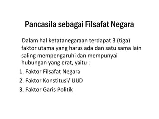 Pancasila sebagai Filsafat Negara
Dalam hal ketatanegaraan terdapat 3 (tiga)
faktor utama yang harus ada dan satu sama lain
saling mempengaruhi dan mempunyai
hubungan yang erat, yaitu :
1. Faktor Filsafat Negara
2. Faktor Konstitusi/ UUD
3. Faktor Garis Politik
 