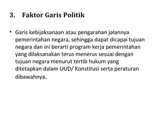 3. Faktor Garis Politik
• Garis kebijaksanaan atau pengarahan jalannya
pemerintahan negara, sehingga dapat dicapai tujuan
negara dan ini berarti program kerja pemerintahan
yang dilaksanakan terus menerus sesuai dengan
tujuan negara menurut tertib hukum yang
ditetapkan dalam UUD/ Konstitusi serta peraturan
dibawahnya.
 