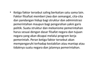 • Ketiga faktor tersebut saling berkaitan satu sama lain.
Faktor filsafsat memberi jiwa dan semangat, cita-cita
dan pandangan hidup bagi struktur dan administrasi
pemerintahan maupun bagi pengarahan yakni garis
politik. Suatu struktur dan mekanisme pemerintahan
harus sesuai dengan dasar filsafat negara dan tujuan
negara yang akan dicapai melalui program kerja
pemerintah. Peran ketiga faktor tersebut akan
mempengaruhi terhadap kestabilan atau mantap atau
tidaknya suatu negara dan jalannya pemerintahan.
 
