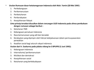 • Usulan Rumusan dasar ketatanegaraan Indonesia oleh Muh. Yamin (20 Mei 1945):
1. Perikebangsaan
2. Perikemanusiaan
3. Periketuhanan
4. Perikerakyatan
5. Kesejahteraan Rakyat
Lima prinsip tersebut diusulkan dalam rancangan UUD Indonesia pada alinea pembukaan
dengan rumusan sebagai berikut :
1. Ketuhanan YME
2. Kebangsaan persatuan Indonesia
3. Rasa kemanusiaan yang adil dan beradab
4. Kerakyatan yang dipimpin oleh hikmat kebijaksanaan dalam permusyawaratan
perwakilan
5. Keadilan sosial bagi seluruh rakyat Indonesia
Usulan dari Ir. Soekarno pada pidato sidang ke-3 BPUPKI (1 Juni 1945):
1. Kebangsaan Indonesia
2. Internalisme/ perikemanusiaan
3. Mufakat dan demokrasi
4. Kesejahteraan sosial
5. Ketuhanan yang berkebudayaan
 