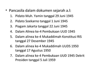 • Pancasila dalam dokumen sejarah a.l:
1. Pidato Muh. Yamin tanggal 29 Juni 1945
2. Pidato Soekarno tanggal 1 Juni 1945
3. Piagam Jakarta tanggal 22 Juni 1945
4. Dalam Alinea ke-4 Pembukaan UUD 1945
5. Dalam alinea ke-4 Mukaddimah Konstitusi RIS
tanggal 27 Desember 1945
6. Dalam alinea ke-4 Mukaddimah UUDS 1950
tanggal 17 Agustus 1950
7. Dalam alinea ke-4 Pembukaan UUD 1945 Dekrit
Presiden tanggal 5 Juli 1959
 