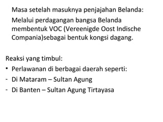 Masa setelah masuknya penjajahan Belanda:
Melalui perdagangan bangsa Belanda
membentuk VOC (Vereenigde Oost Indische
Compania)sebagai bentuk kongsi dagang.
Reaksi yang timbul:
• Perlawanan di berbagai daerah seperti:
- Di Mataram – Sultan Agung
- Di Banten – Sultan Agung Tirtayasa
 