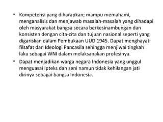 • Kompetensi yang diharapkan; mampu memahami,
menganalisis dan menjawab masalah-masalah yang dihadapi
oleh masyarakat bangsa secara berkesinambungan dan
konsisten dengan cita-cita dan tujuan nasional seperti yang
digariskan dalam Pembukaan UUD 1945. Dapat menghayati
filsafat dan Ideologi Pancasila sehingga menjiwai tingkah
laku sebagai WNI dalam melaksanakan profesinya.
• Dapat menjadikan warga negara Indonesia yang unggul
menguasai Ipteks dan seni namun tidak kehilangan jati
dirinya sebagai bangsa Indonesia.
 
