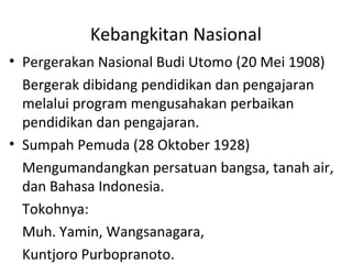 Kebangkitan Nasional
• Pergerakan Nasional Budi Utomo (20 Mei 1908)
Bergerak dibidang pendidikan dan pengajaran
melalui program mengusahakan perbaikan
pendidikan dan pengajaran.
• Sumpah Pemuda (28 Oktober 1928)
Mengumandangkan persatuan bangsa, tanah air,
dan Bahasa Indonesia.
Tokohnya:
Muh. Yamin, Wangsanagara,
Kuntjoro Purbopranoto.
 