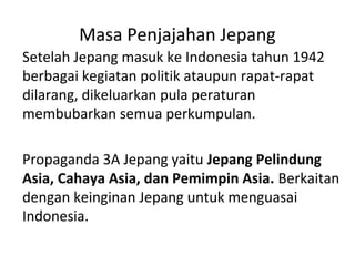 Masa Penjajahan Jepang
Setelah Jepang masuk ke Indonesia tahun 1942
berbagai kegiatan politik ataupun rapat-rapat
dilarang, dikeluarkan pula peraturan
membubarkan semua perkumpulan.
Propaganda 3A Jepang yaitu Jepang Pelindung
Asia, Cahaya Asia, dan Pemimpin Asia. Berkaitan
dengan keinginan Jepang untuk menguasai
Indonesia.
 