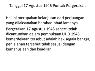 Tanggal 17 Agustus 1945 Puncak Pergerakan
Hal ini merupakan kelanjutan dari perjuangan
yang dilaksanakan berabad-abad lamanya.
Pergerakan 17 Agustus 1945 seperti telah
dicantumkan dalam pembukaan UUD 1945
kemerdekaan tersebut adalah hak segala bangsa,
penjajahan tersebut tidak sesuai dengan
kemanusiaan dan keadilan.
 