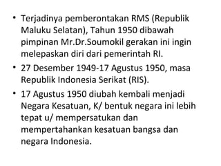 • Terjadinya pemberontakan RMS (Republik
Maluku Selatan), Tahun 1950 dibawah
pimpinan Mr.Dr.Soumokil gerakan ini ingin
melepaskan diri dari pemerintah RI.
• 27 Desember 1949-17 Agustus 1950, masa
Republik Indonesia Serikat (RIS).
• 17 Agustus 1950 diubah kembali menjadi
Negara Kesatuan, K/ bentuk negara ini lebih
tepat u/ mempersatukan dan
mempertahankan kesatuan bangsa dan
negara Indonesia.
 
