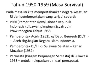 Tahun 1950-1959 (Masa Survival)
Pada masa ini kita mempertahankan negara kesatuan
RI dari pemberontakan yang terjadi seperti:
• PRRI (Pemerintah Revolusioner Republik
Indonesia).dibawah pimpinan Ssyafrudin
Prawiranegara Tahun 1958.
• Pemberontak Aceh (1953), o/ Daud Beureuh (DI/TII)
– Aceh sbg.bagian Negara Islam Indonesia.
• Pemberontak DI/TII di Sulawesi Selatan – Kahar
Muzakar (1952)
• Permesta (Piagam Perjuangan Semesta) di Sulawesi
1958 – untuk melepaskan diri dari pem.pusat.
 