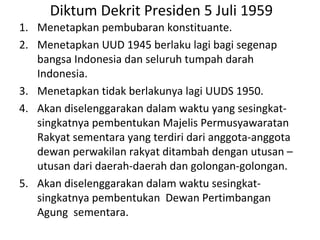 Diktum Dekrit Presiden 5 Juli 1959
1. Menetapkan pembubaran konstituante.
2. Menetapkan UUD 1945 berlaku lagi bagi segenap
bangsa Indonesia dan seluruh tumpah darah
Indonesia.
3. Menetapkan tidak berlakunya lagi UUDS 1950.
4. Akan diselenggarakan dalam waktu yang sesingkat-
singkatnya pembentukan Majelis Permusyawaratan
Rakyat sementara yang terdiri dari anggota-anggota
dewan perwakilan rakyat ditambah dengan utusan –
utusan dari daerah-daerah dan golongan-golongan.
5. Akan diselenggarakan dalam waktu sesingkat-
singkatnya pembentukan Dewan Pertimbangan
Agung sementara.
 