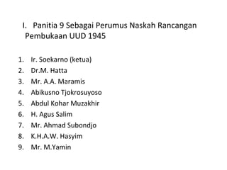 I. Panitia 9 Sebagai Perumus Naskah Rancangan
Pembukaan UUD 1945
1. Ir. Soekarno (ketua)
2. Dr.M. Hatta
3. Mr. A.A. Maramis
4. Abikusno Tjokrosuyoso
5. Abdul Kohar Muzakhir
6. H. Agus Salim
7. Mr. Ahmad Subondjo
8. K.H.A.W. Hasyim
9. Mr. M.Yamin
 