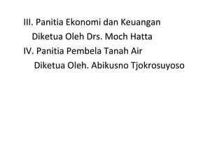 III. Panitia Ekonomi dan Keuangan
Diketua Oleh Drs. Moch Hatta
IV. Panitia Pembela Tanah Air
Diketua Oleh. Abikusno Tjokrosuyoso
 