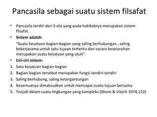 Pancasila sebagai suatu sistem filsafat
• Pancasila terdiri dari 5 sila yang pada hakikatnya merupakan sistem
filsafat.
• Sistem adalah:
“Suatu kesatuan bagian-bagian yang saling berhubungan , saling
bekerjasama untuk satu tujuan tertentu dan secara keseluruhan
merupakan suatu kesatuan yang utuh”.
• Ciri-ciri sistem:
1. Satu kesatuan bagian-bagian
2. Bagian-bagian tersebut merupakan fungsi sendiri-sendiri
3. Saling berhubung, saling ketergantungan
4. Kesemuanya dimaksudkan untuk mencapai suatu tujuan bersama
5. Terjadi dalam suatu lingkungan yang kompleks (Shore & Vioich 1974,122)
 