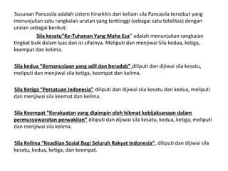 Susunan Pancasila adalah sistem hirarkhis dari keliam sila Pancasila tersebut yang
menunjukan satu rangkaian urutan yang terttinggi (sebagai satu totalitas) dengan
uraian sebagai berikut:
Sila kesatu”Ke-Tuhanan Yang Maha Esa” adalah menunjukan rangkaian
tingkat baik dalam luas dan isi sifatnya. Meliputi dan menjiwai Sila kedua, ketiga,
keempat dan kelima.
Sila kedua “Kemanusiaan yang adil dan beradab” diliputi dan dijiwai sila kesatu,
meliputi dan menjiwai sila ketiga, keempat dan kelima.
Sila Ketiga “Persatuan Indonesia” diliputi dan dijiwai sila kesatu dan kedua, meliputi
dan menjiwai sila keemat dan kelima.
Sila Keempat “Kerakyatan yang dipimpin oleh hikmat kebijaksanaan dalam
permusyawaratan perwakilan” diliputi dan dijiwai sila kesatu, kedua, ketiga, meliputi
dan menjiwai sila kelima.
Sila Kelima “Keadilan Sosial Bagi Seluruh Rakyat Indonesia”, diliputi dan dijiwai sila
kesatu, kedua, ketiga, dan keempat.
 