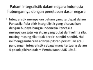 Paham integralistik dalam negara Indonesia
hubungannya dengan penetapan dasar negara
• Integralistik merupakan paham yang terdapat dalam
Pancasila.Pola pikir integralistik yang disesuaikan
dengan budaya bangsa Indonesia.Pancasila
merupakan satu kesatuan yang bulat dari kelima sila,
masing-masing sila tidak berdiri sendiri-sendiri. Hal
ini menggambarkan adanya pikiran persatuan atau
pandangan integralistik sebagaimana tertuang dalam
4 pokok pikiran dalam Pembukaan UUD 1945.
 
