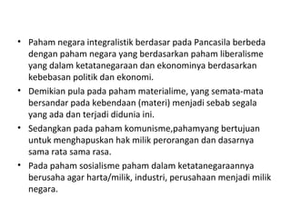 • Paham negara integralistik berdasar pada Pancasila berbeda
dengan paham negara yang berdasarkan paham liberalisme
yang dalam ketatanegaraan dan ekonominya berdasarkan
kebebasan politik dan ekonomi.
• Demikian pula pada paham materialime, yang semata-mata
bersandar pada kebendaan (materi) menjadi sebab segala
yang ada dan terjadi didunia ini.
• Sedangkan pada paham komunisme,pahamyang bertujuan
untuk menghapuskan hak milik perorangan dan dasarnya
sama rata sama rasa.
• Pada paham sosialisme paham dalam ketatanegaraannya
berusaha agar harta/milik, industri, perusahaan menjadi milik
negara.
 